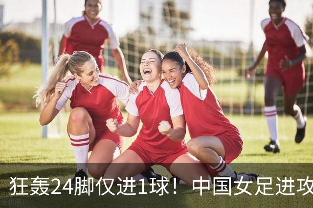 狂轰24脚仅进1球！中国女足进攻效率堪忧无缘亚运连胜